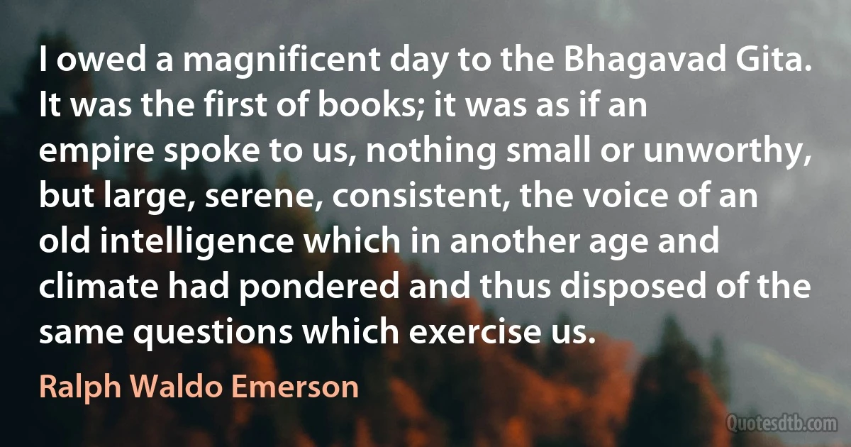 I owed a magnificent day to the Bhagavad Gita. It was the first of books; it was as if an empire spoke to us, nothing small or unworthy, but large, serene, consistent, the voice of an old intelligence which in another age and climate had pondered and thus disposed of the same questions which exercise us. (Ralph Waldo Emerson)