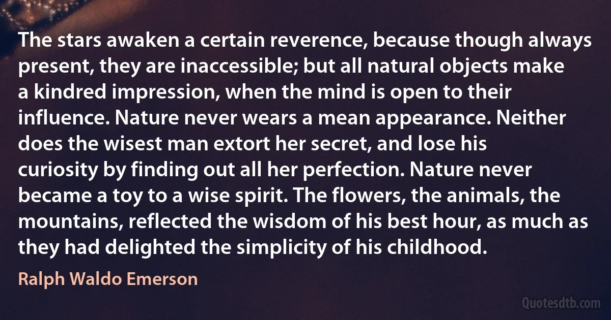The stars awaken a certain reverence, because though always present, they are inaccessible; but all natural objects make a kindred impression, when the mind is open to their influence. Nature never wears a mean appearance. Neither does the wisest man extort her secret, and lose his curiosity by finding out all her perfection. Nature never became a toy to a wise spirit. The flowers, the animals, the mountains, reflected the wisdom of his best hour, as much as they had delighted the simplicity of his childhood. (Ralph Waldo Emerson)