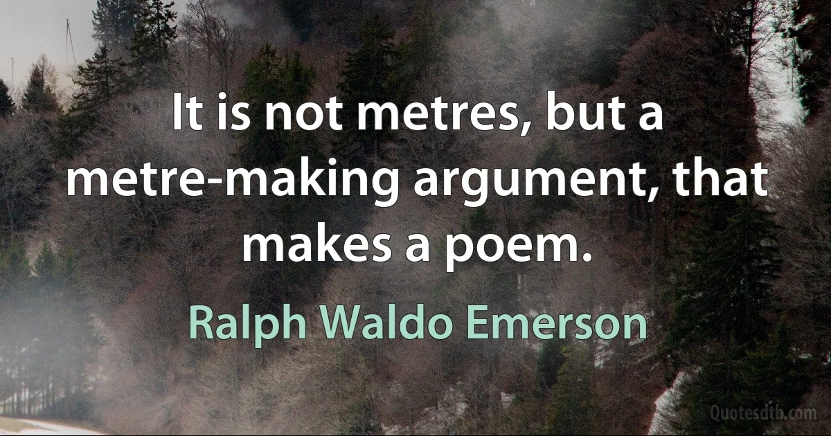 It is not metres, but a metre-making argument, that makes a poem. (Ralph Waldo Emerson)