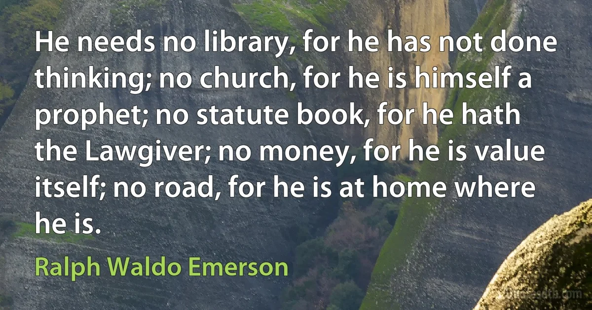 He needs no library, for he has not done thinking; no church, for he is himself a prophet; no statute book, for he hath the Lawgiver; no money, for he is value itself; no road, for he is at home where he is. (Ralph Waldo Emerson)