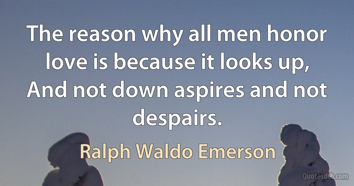 The reason why all men honor love is because it looks up, And not down aspires and not despairs. (Ralph Waldo Emerson)