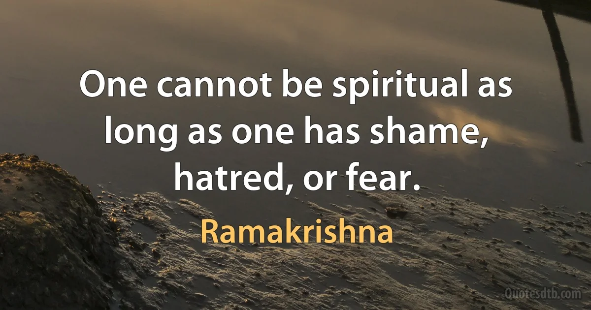 One cannot be spiritual as long as one has shame, hatred, or fear. (Ramakrishna)