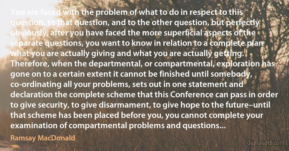 You are faced with the problem of what to do in respect to this question, to that question, and to the other question, but perfectly obviously, after you have faced the more superficial aspects of the separate questions, you want to know in relation to a complete plan what you are actually giving and what you are actually getting. Therefore, when the departmental, or compartmental, exploration has gone on to a certain extent it cannot be finished until somebody, co-ordinating all your problems, sets out in one statement and declaration the complete scheme that this Conference can pass in order to give security, to give disarmament, to give hope to the future–until that scheme has been placed before you, you cannot complete your examination of compartmental problems and questions... (Ramsay MacDonald)