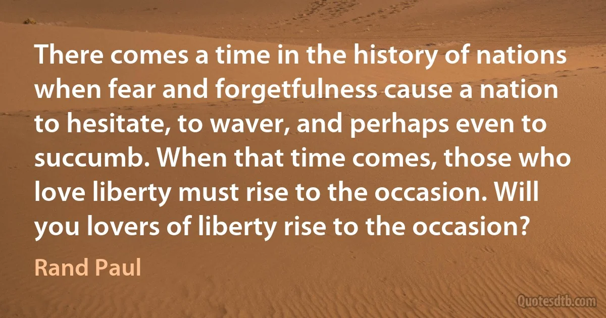 There comes a time in the history of nations when fear and forgetfulness cause a nation to hesitate, to waver, and perhaps even to succumb. When that time comes, those who love liberty must rise to the occasion. Will you lovers of liberty rise to the occasion? (Rand Paul)