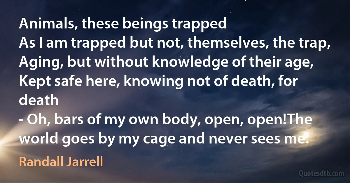 Animals, these beings trapped
As I am trapped but not, themselves, the trap,
Aging, but without knowledge of their age,
Kept safe here, knowing not of death, for death
- Oh, bars of my own body, open, open!The world goes by my cage and never sees me. (Randall Jarrell)