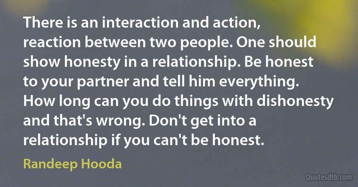 There is an interaction and action, reaction between two people. One should show honesty in a relationship. Be honest to your partner and tell him everything. How long can you do things with dishonesty and that's wrong. Don't get into a relationship if you can't be honest. (Randeep Hooda)