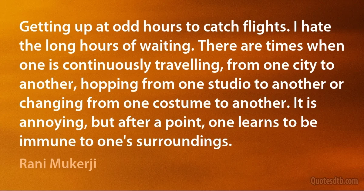 Getting up at odd hours to catch flights. I hate the long hours of waiting. There are times when one is continuously travelling, from one city to another, hopping from one studio to another or changing from one costume to another. It is annoying, but after a point, one learns to be immune to one's surroundings. (Rani Mukerji)