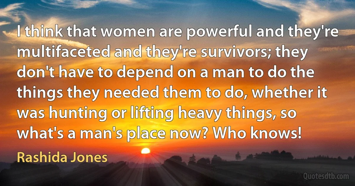 I think that women are powerful and they're multifaceted and they're survivors; they don't have to depend on a man to do the things they needed them to do, whether it was hunting or lifting heavy things, so what's a man's place now? Who knows! (Rashida Jones)