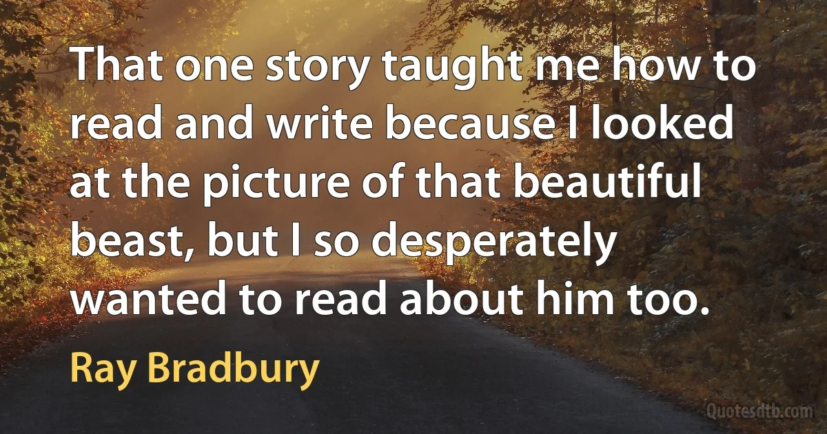 That one story taught me how to read and write because I looked at the picture of that beautiful beast, but I so desperately wanted to read about him too. (Ray Bradbury)