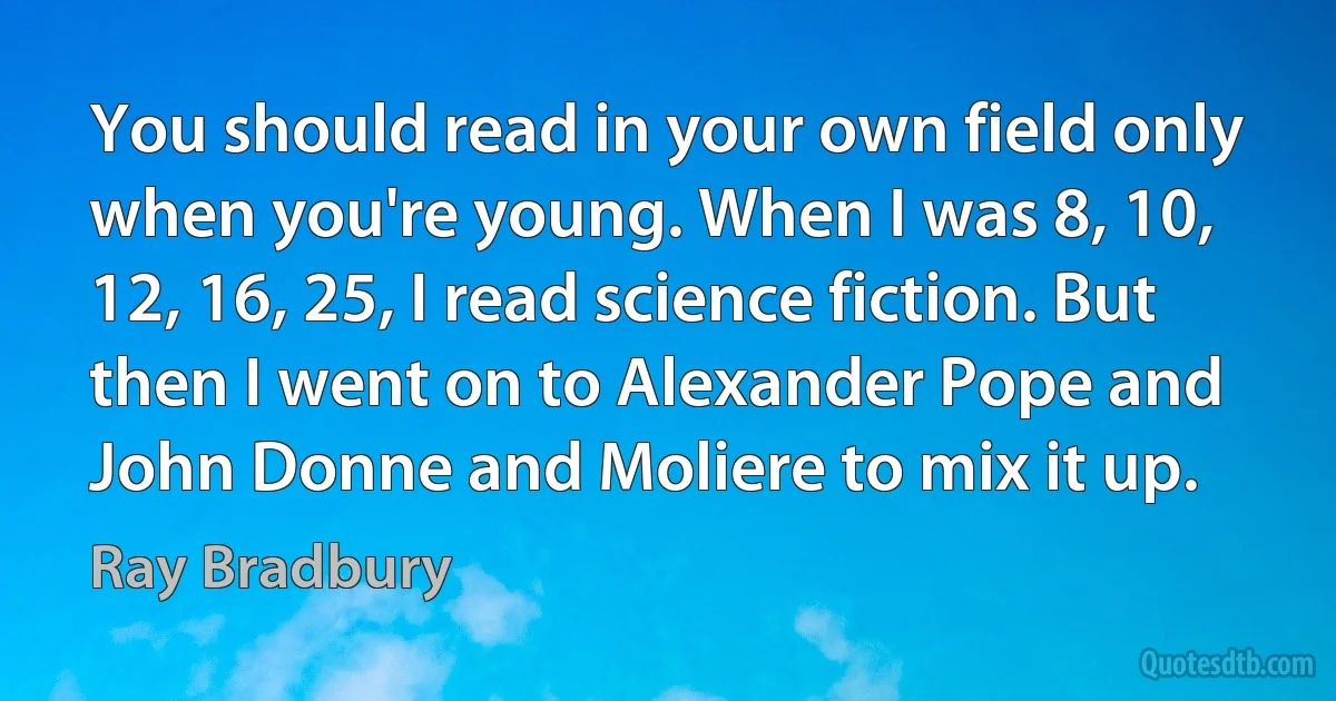 You should read in your own field only when you're young. When I was 8, 10, 12, 16, 25, I read science fiction. But then I went on to Alexander Pope and John Donne and Moliere to mix it up. (Ray Bradbury)