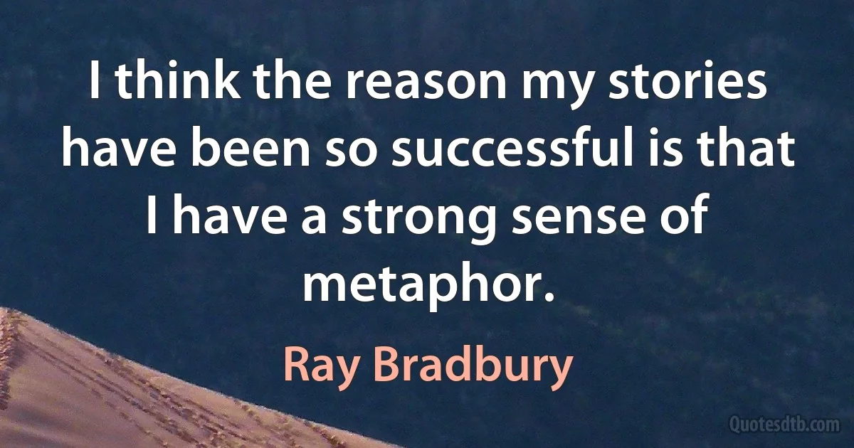 I think the reason my stories have been so successful is that I have a strong sense of metaphor. (Ray Bradbury)