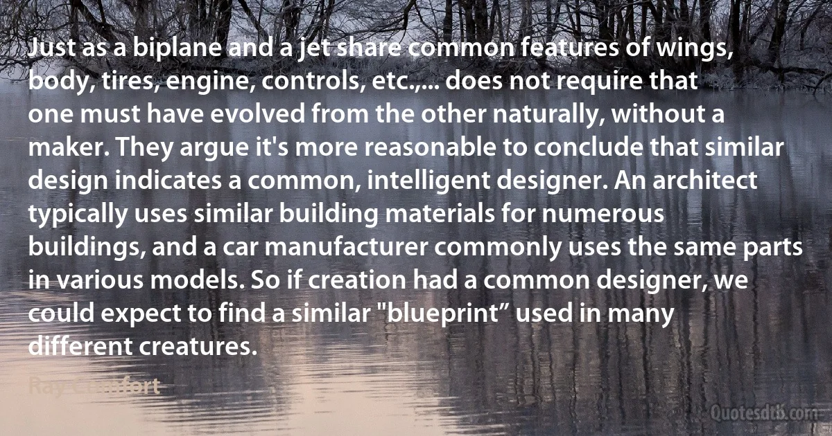 Just as a biplane and a jet share common features of wings, body, tires, engine, controls, etc.,... does not require that one must have evolved from the other naturally, without a maker. They argue it's more reasonable to conclude that similar design indicates a common, intelligent designer. An architect typically uses similar building materials for numerous buildings, and a car manufacturer commonly uses the same parts in various models. So if creation had a common designer, we could expect to find a similar "blueprint” used in many different creatures. (Ray Comfort)