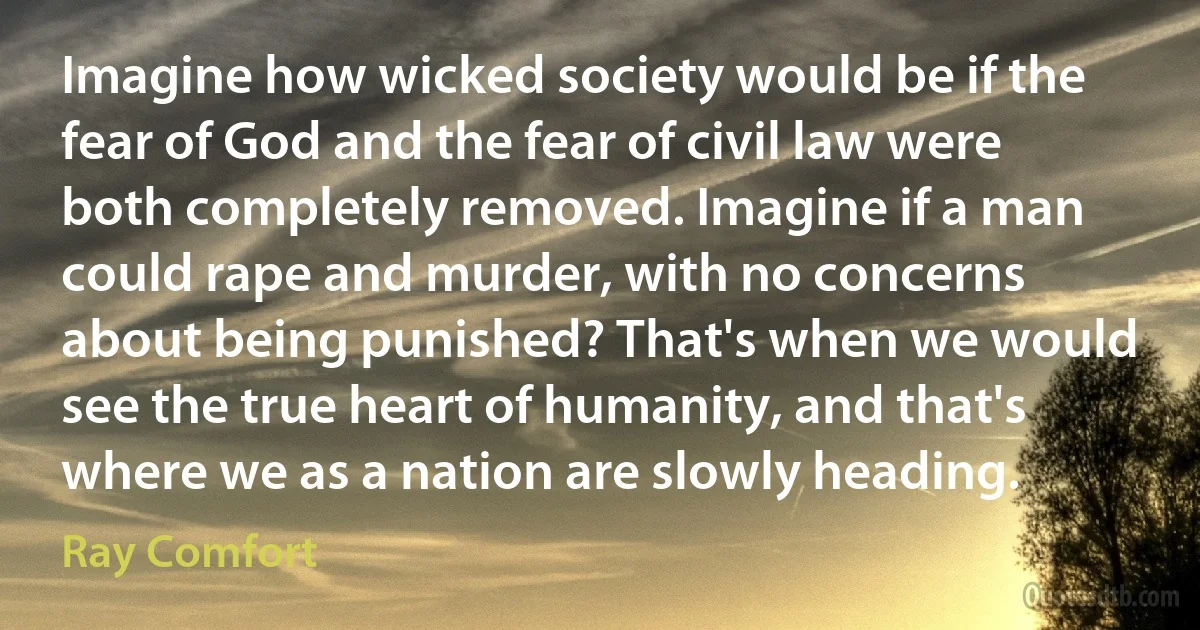 Imagine how wicked society would be if the fear of God and the fear of civil law were both completely removed. Imagine if a man could rape and murder, with no concerns about being punished? That's when we would see the true heart of humanity, and that's where we as a nation are slowly heading. (Ray Comfort)