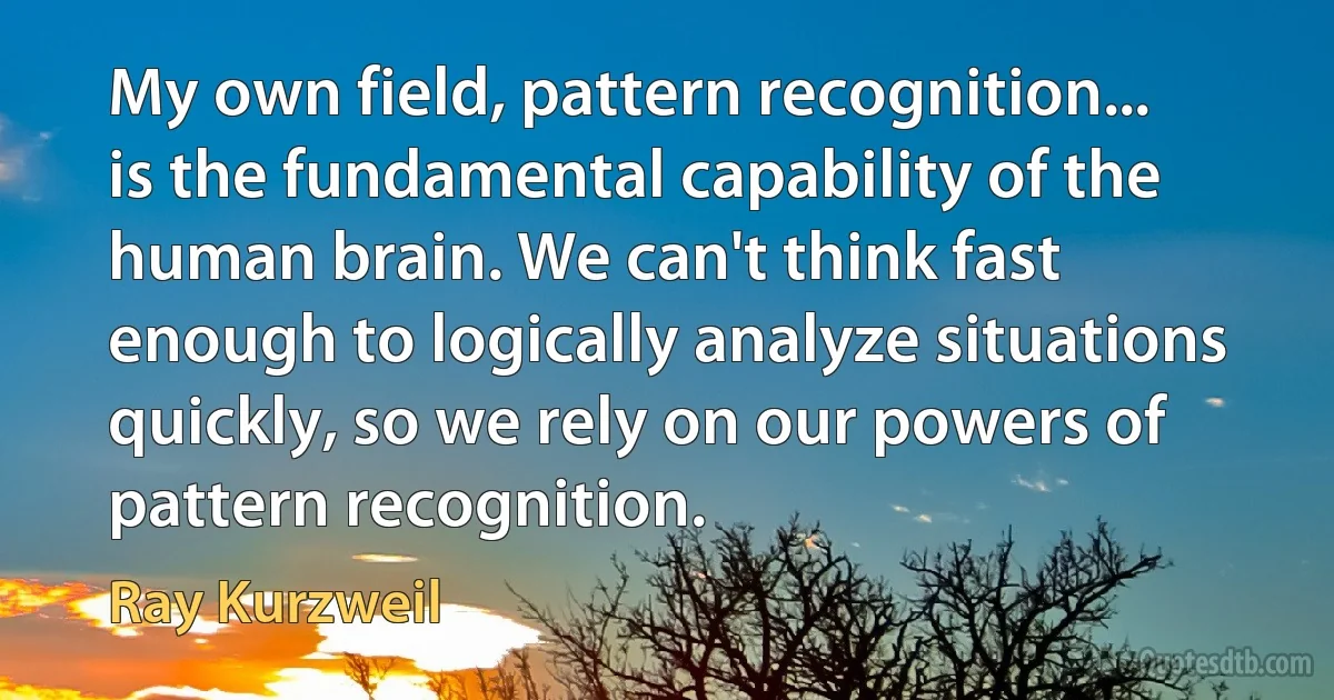 My own field, pattern recognition... is the fundamental capability of the human brain. We can't think fast enough to logically analyze situations quickly, so we rely on our powers of pattern recognition. (Ray Kurzweil)