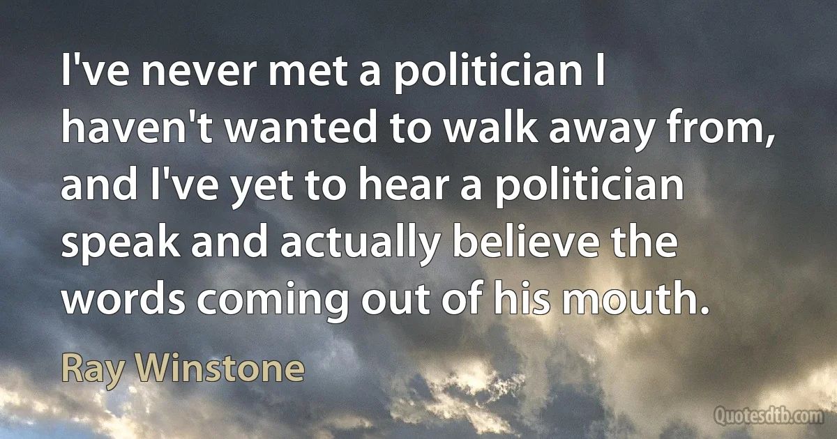 I've never met a politician I haven't wanted to walk away from, and I've yet to hear a politician speak and actually believe the words coming out of his mouth. (Ray Winstone)