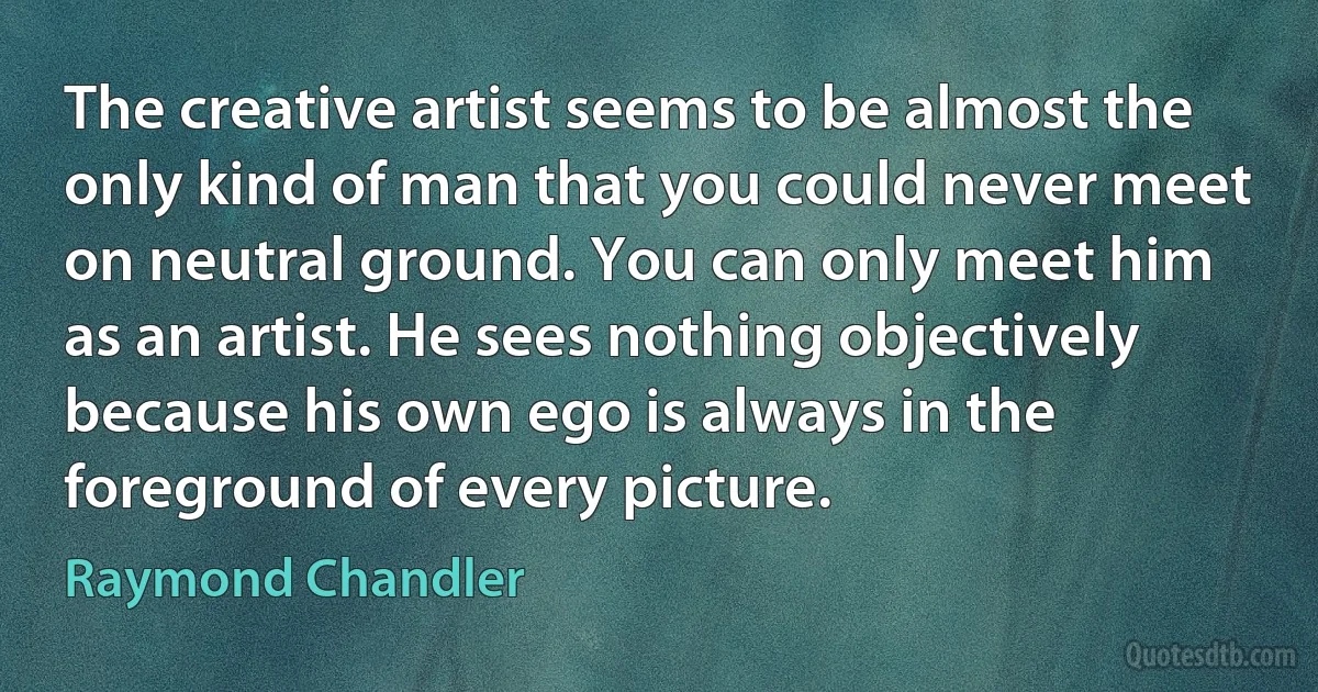 The creative artist seems to be almost the only kind of man that you could never meet on neutral ground. You can only meet him as an artist. He sees nothing objectively because his own ego is always in the foreground of every picture. (Raymond Chandler)