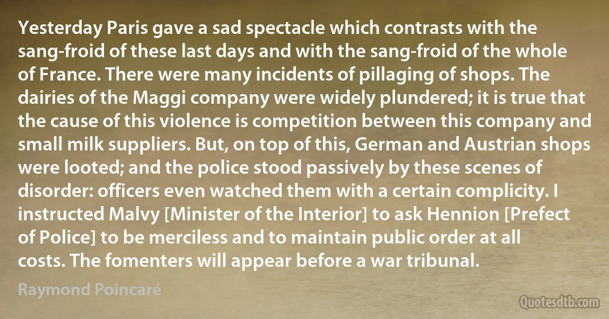 Yesterday Paris gave a sad spectacle which contrasts with the sang-froid of these last days and with the sang-froid of the whole of France. There were many incidents of pillaging of shops. The dairies of the Maggi company were widely plundered; it is true that the cause of this violence is competition between this company and small milk suppliers. But, on top of this, German and Austrian shops were looted; and the police stood passively by these scenes of disorder: officers even watched them with a certain complicity. I instructed Malvy [Minister of the Interior] to ask Hennion [Prefect of Police] to be merciless and to maintain public order at all costs. The fomenters will appear before a war tribunal. (Raymond Poincaré)