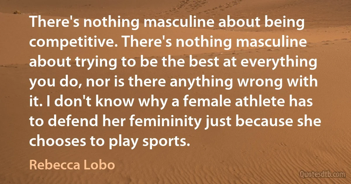 There's nothing masculine about being competitive. There's nothing masculine about trying to be the best at everything you do, nor is there anything wrong with it. I don't know why a female athlete has to defend her femininity just because she chooses to play sports. (Rebecca Lobo)