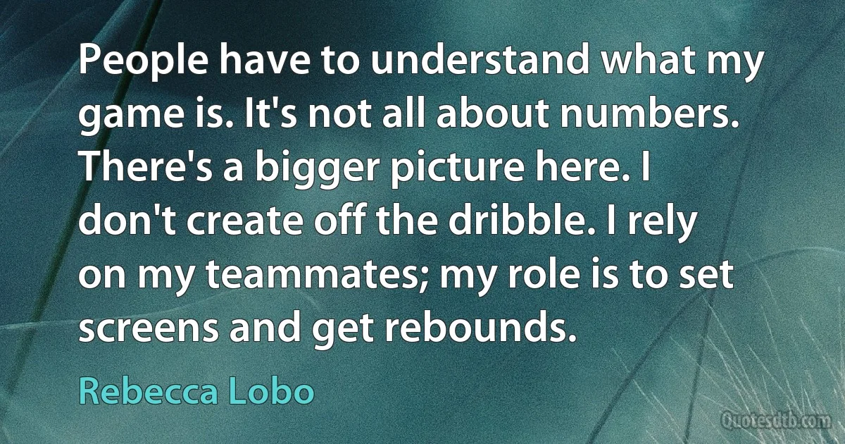 People have to understand what my game is. It's not all about numbers. There's a bigger picture here. I don't create off the dribble. I rely on my teammates; my role is to set screens and get rebounds. (Rebecca Lobo)