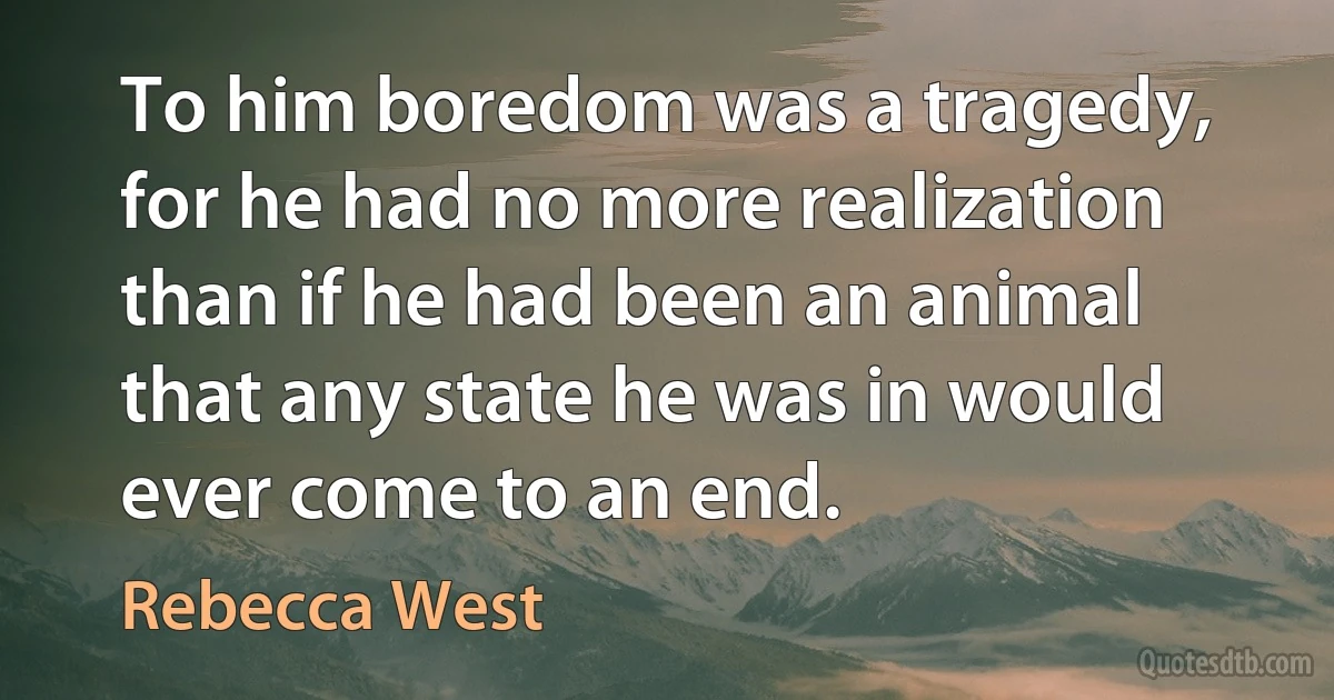 To him boredom was a tragedy, for he had no more realization than if he had been an animal that any state he was in would ever come to an end. (Rebecca West)