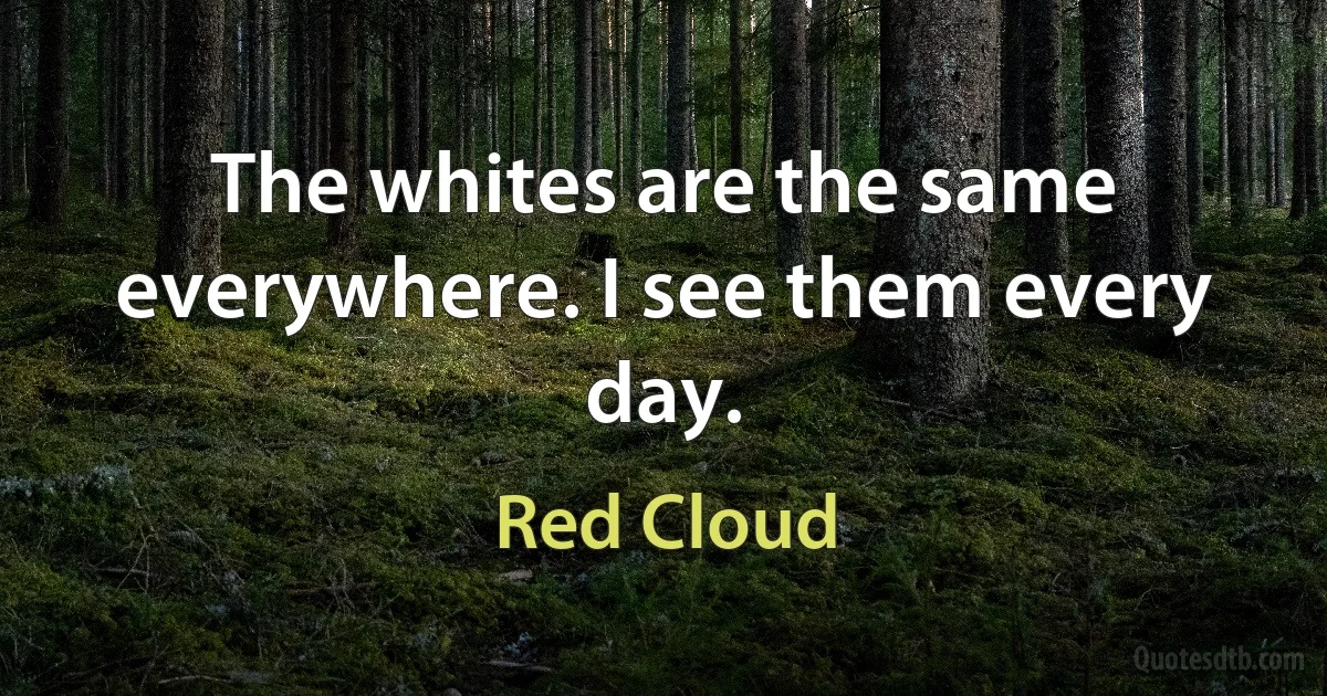 The whites are the same everywhere. I see them every day. (Red Cloud)