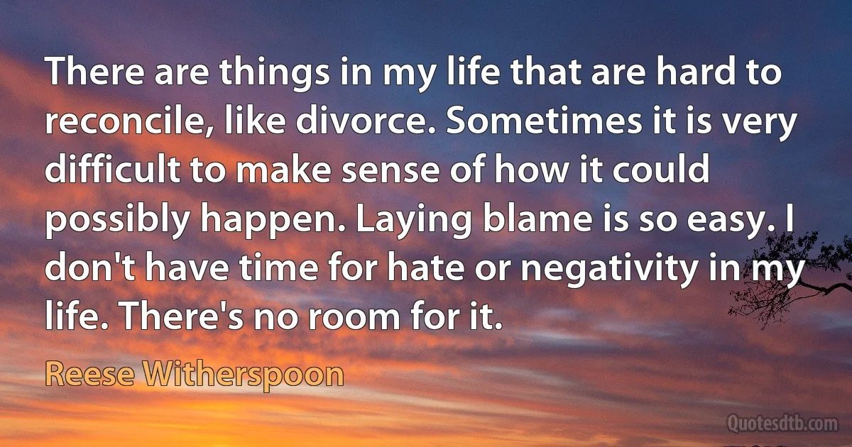 There are things in my life that are hard to reconcile, like divorce. Sometimes it is very difficult to make sense of how it could possibly happen. Laying blame is so easy. I don't have time for hate or negativity in my life. There's no room for it. (Reese Witherspoon)