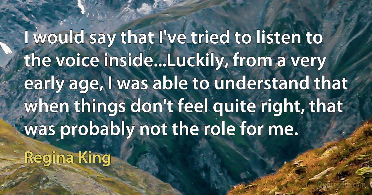 I would say that I've tried to listen to the voice inside...Luckily, from a very early age, I was able to understand that when things don't feel quite right, that was probably not the role for me. (Regina King)