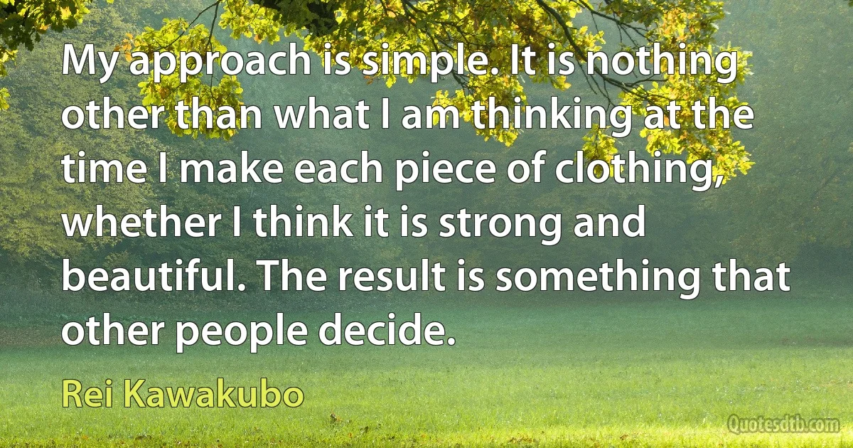 My approach is simple. It is nothing other than what I am thinking at the time I make each piece of clothing, whether I think it is strong and beautiful. The result is something that other people decide. (Rei Kawakubo)