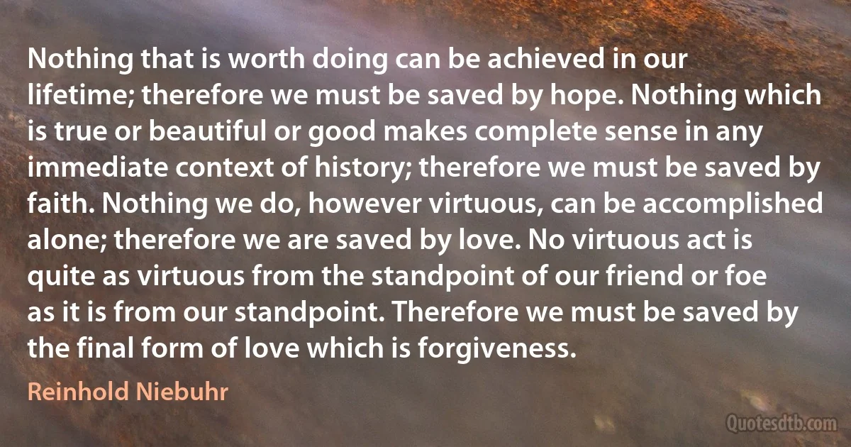 Nothing that is worth doing can be achieved in our lifetime; therefore we must be saved by hope. Nothing which is true or beautiful or good makes complete sense in any immediate context of history; therefore we must be saved by faith. Nothing we do, however virtuous, can be accomplished alone; therefore we are saved by love. No virtuous act is quite as virtuous from the standpoint of our friend or foe as it is from our standpoint. Therefore we must be saved by the final form of love which is forgiveness. (Reinhold Niebuhr)