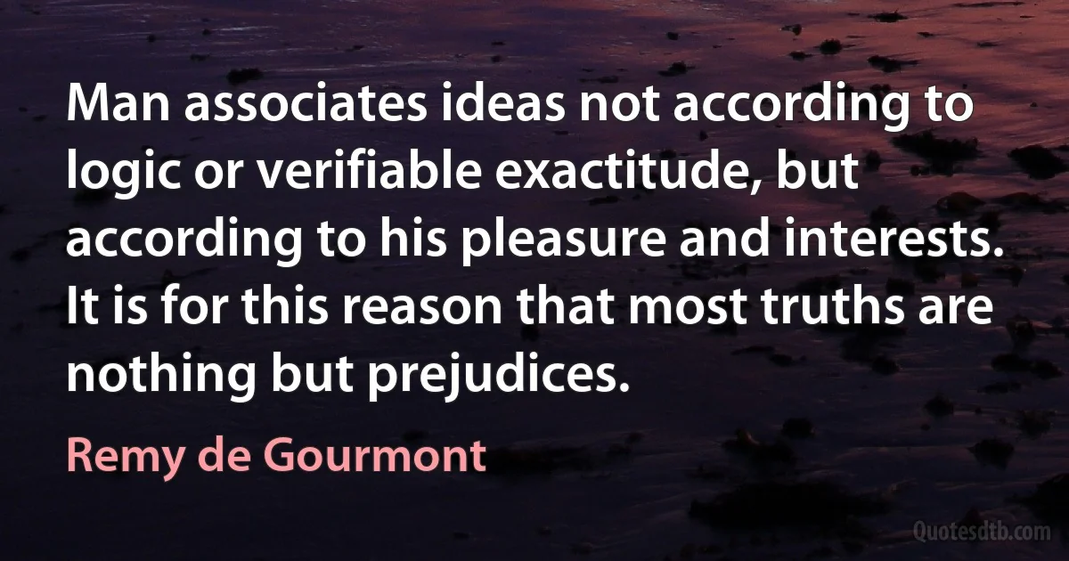 Man associates ideas not according to logic or verifiable exactitude, but according to his pleasure and interests. It is for this reason that most truths are nothing but prejudices. (Remy de Gourmont)