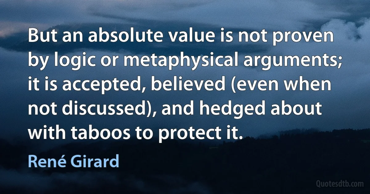 But an absolute value is not proven by logic or metaphysical arguments; it is accepted, believed (even when not discussed), and hedged about with taboos to protect it. (René Girard)