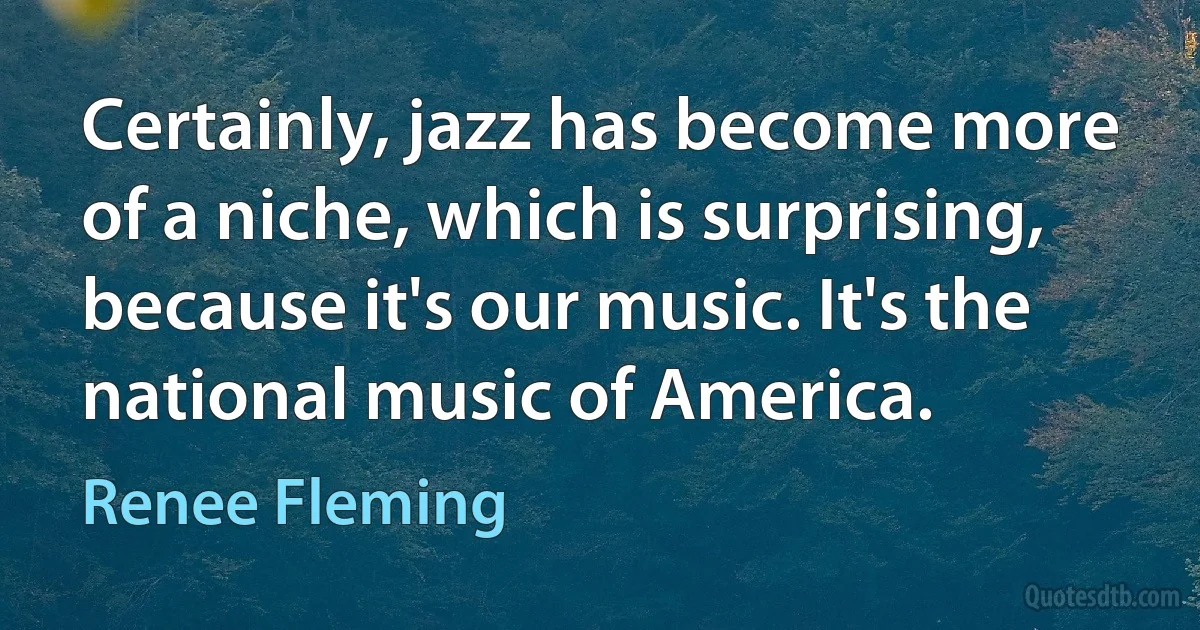 Certainly, jazz has become more of a niche, which is surprising, because it's our music. It's the national music of America. (Renee Fleming)