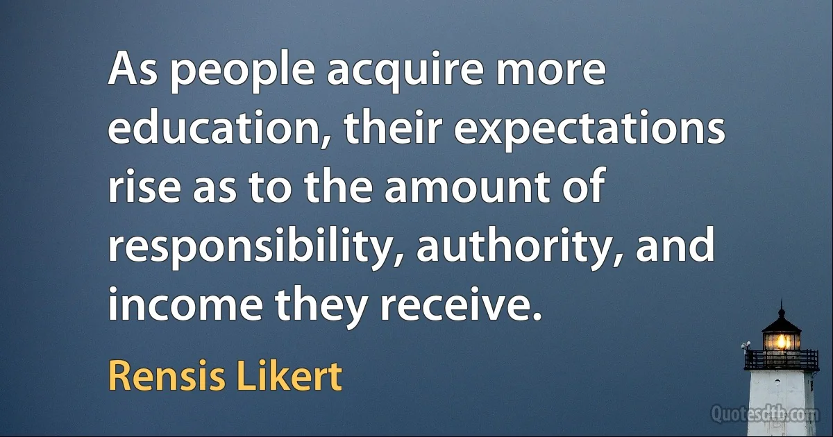 As people acquire more education, their expectations rise as to the amount of responsibility, authority, and income they receive. (Rensis Likert)