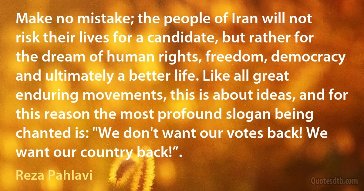 Make no mistake; the people of Iran will not risk their lives for a candidate, but rather for the dream of human rights, freedom, democracy and ultimately a better life. Like all great enduring movements, this is about ideas, and for this reason the most profound slogan being chanted is: "We don't want our votes back! We want our country back!”. (Reza Pahlavi)