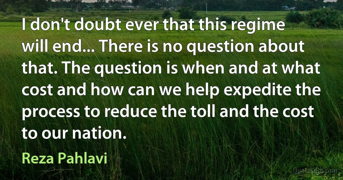 I don't doubt ever that this regime will end... There is no question about that. The question is when and at what cost and how can we help expedite the process to reduce the toll and the cost to our nation. (Reza Pahlavi)