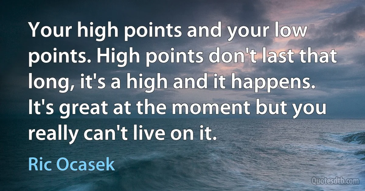 Your high points and your low points. High points don't last that long, it's a high and it happens. It's great at the moment but you really can't live on it. (Ric Ocasek)