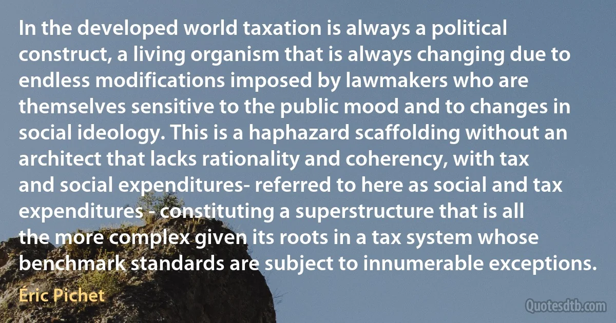 In the developed world taxation is always a political construct, a living organism that is always changing due to endless modifications imposed by lawmakers who are themselves sensitive to the public mood and to changes in social ideology. This is a haphazard scaffolding without an architect that lacks rationality and coherency, with tax and social expenditures- referred to here as social and tax expenditures - constituting a superstructure that is all the more complex given its roots in a tax system whose benchmark standards are subject to innumerable exceptions. (Éric Pichet)