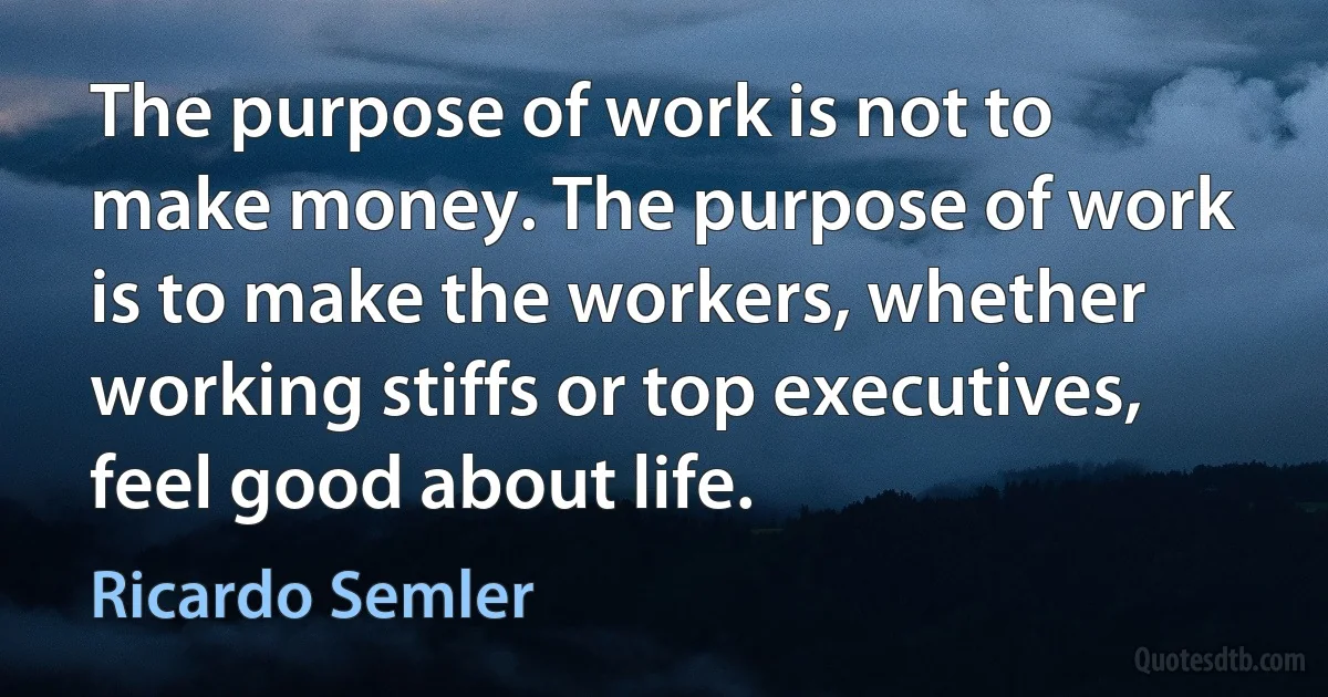 The purpose of work is not to make money. The purpose of work is to make the workers, whether working stiffs or top executives, feel good about life. (Ricardo Semler)