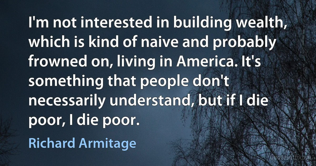 I'm not interested in building wealth, which is kind of naive and probably frowned on, living in America. It's something that people don't necessarily understand, but if I die poor, I die poor. (Richard Armitage)