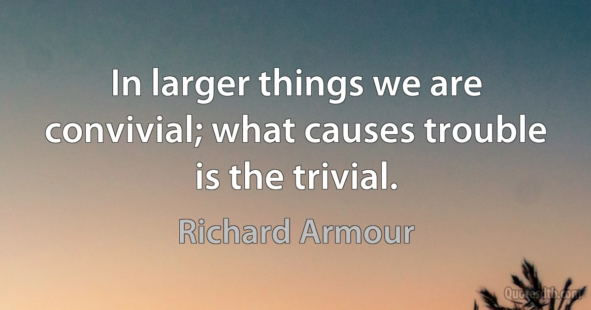 In larger things we are convivial; what causes trouble is the trivial. (Richard Armour)