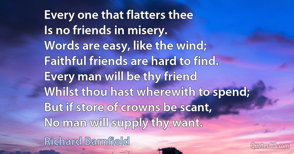 Every one that flatters thee
Is no friends in misery.
Words are easy, like the wind;
Faithful friends are hard to find.
Every man will be thy friend
Whilst thou hast wherewith to spend;
But if store of crowns be scant,
No man will supply thy want. (Richard Barnfield)