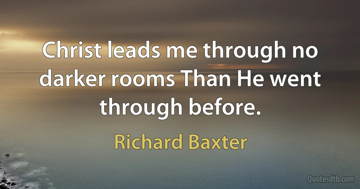 Christ leads me through no darker rooms Than He went through before. (Richard Baxter)