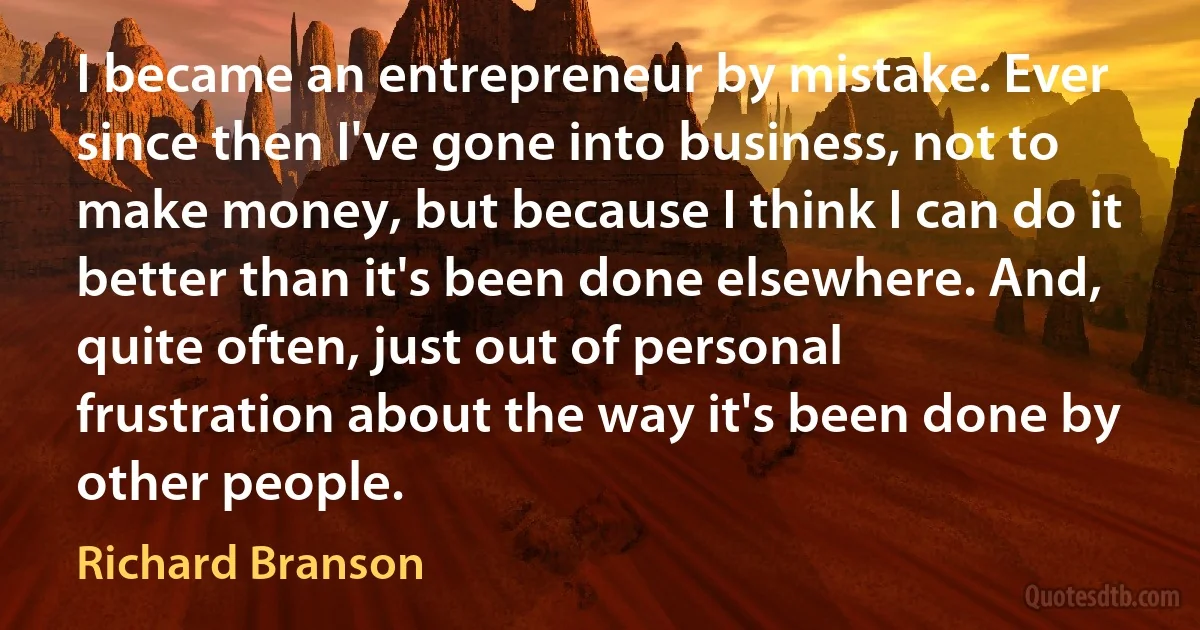 I became an entrepreneur by mistake. Ever since then I've gone into business, not to make money, but because I think I can do it better than it's been done elsewhere. And, quite often, just out of personal frustration about the way it's been done by other people. (Richard Branson)