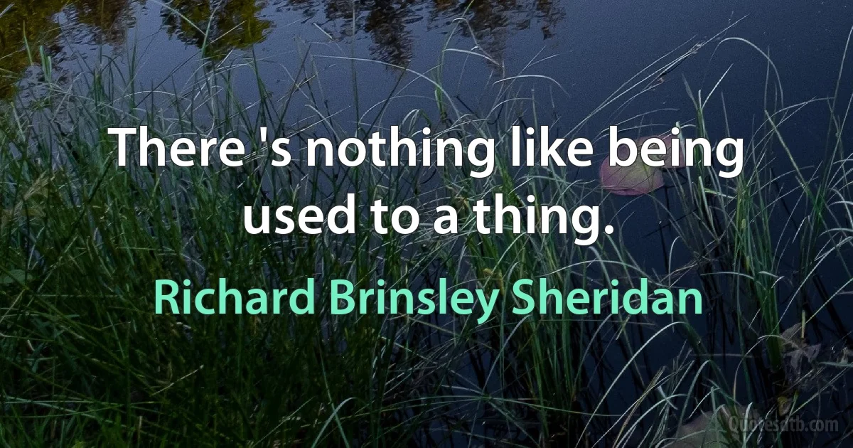 There 's nothing like being used to a thing. (Richard Brinsley Sheridan)