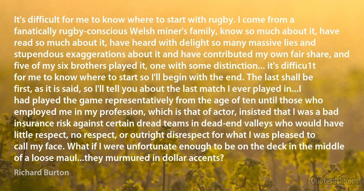 It's difficult for me to know where to start with rugby. I come from a fanatically rugby-conscious Welsh miner's family, know so much about it, have read so much about it, have heard with delight so many massive lies and stupendous exaggerations about it and have contributed my own fair share, and five of my six brothers played it, one with some distinction... it's difficu1t for me to know where to start so I'll begin with the end. The last shall be first, as it is said, so I'll tell you about the last match I ever played in...I had played the game representatively from the age of ten until those who employed me in my profession, which is that of actor, insisted that I was a bad insurance risk against certain dread teams in dead-end valleys who would have little respect, no respect, or outright disrespect for what I was pleased to call my face. What if I were unfortunate enough to be on the deck in the middle of a loose maul...they murmured in dollar accents? (Richard Burton)