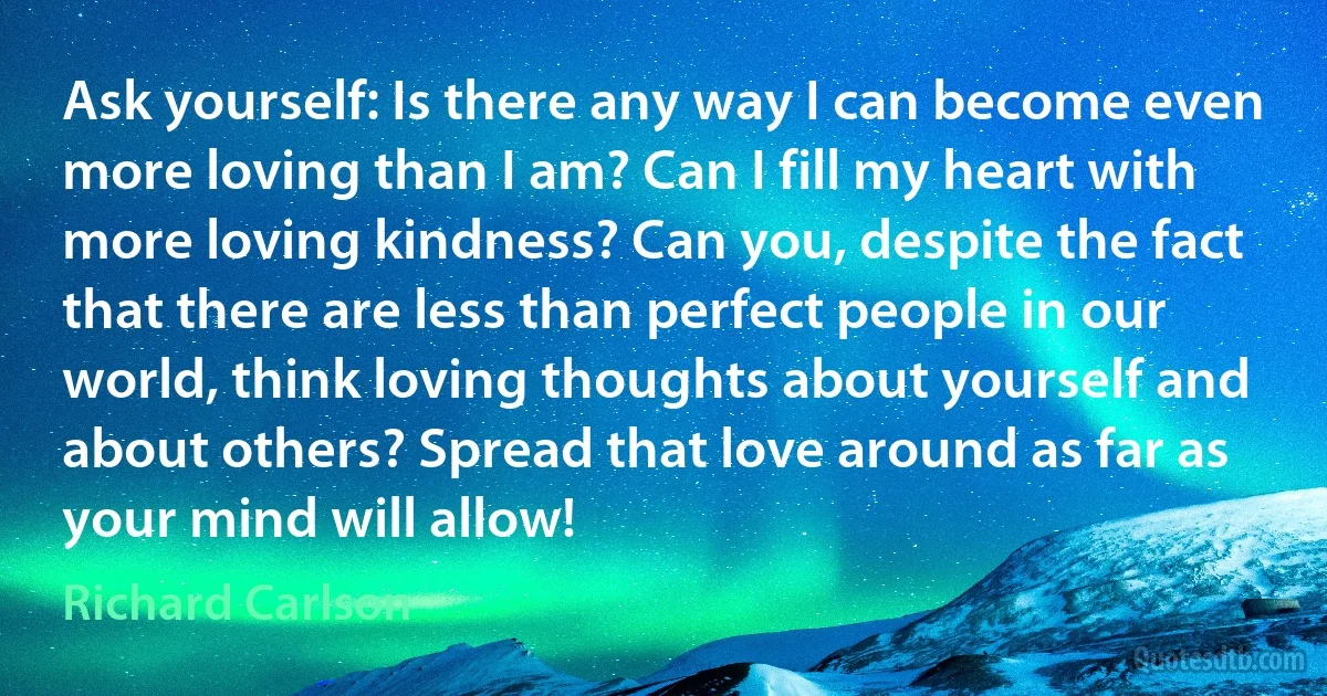 Ask yourself: Is there any way I can become even more loving than I am? Can I fill my heart with more loving kindness? Can you, despite the fact that there are less than perfect people in our world, think loving thoughts about yourself and about others? Spread that love around as far as your mind will allow! (Richard Carlson)