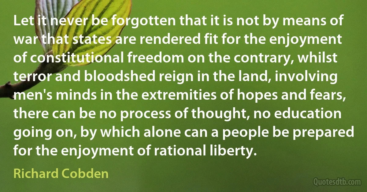 Let it never be forgotten that it is not by means of war that states are rendered fit for the enjoyment of constitutional freedom on the contrary, whilst terror and bloodshed reign in the land, involving men's minds in the extremities of hopes and fears, there can be no process of thought, no education going on, by which alone can a people be prepared for the enjoyment of rational liberty. (Richard Cobden)