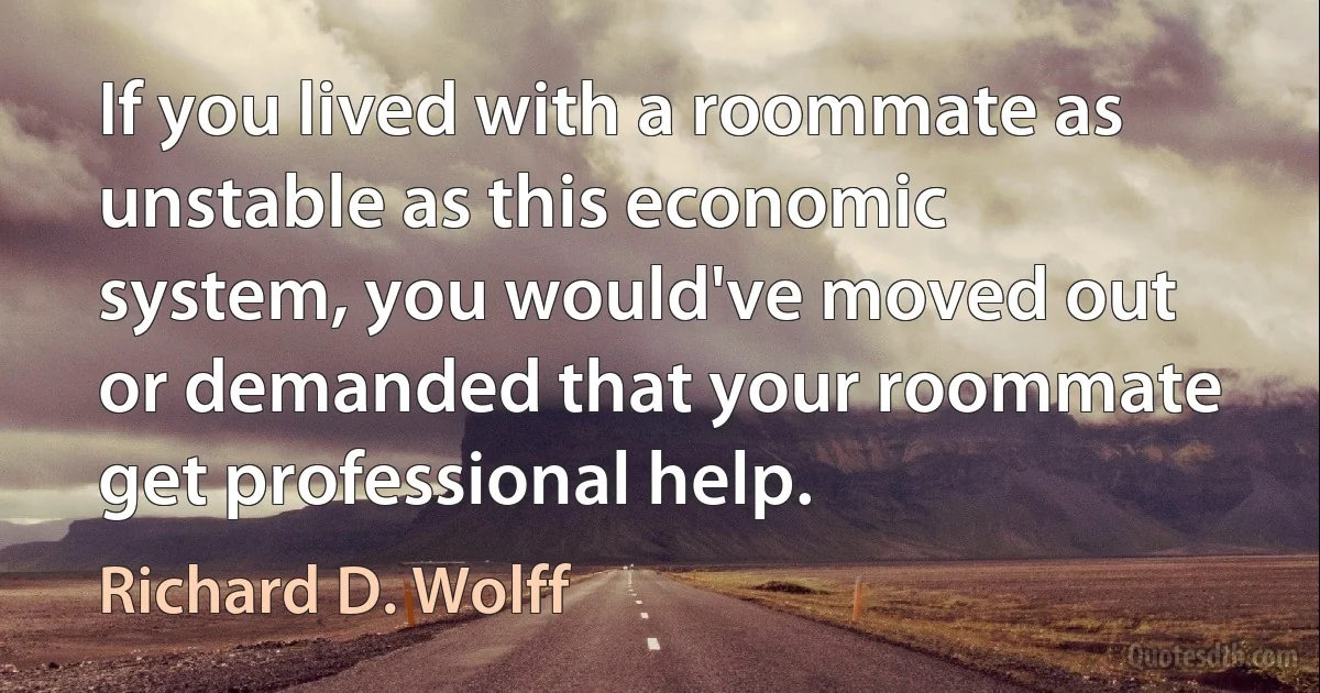 If you lived with a roommate as unstable as this economic system, you would've moved out or demanded that your roommate get professional help. (Richard D. Wolff)