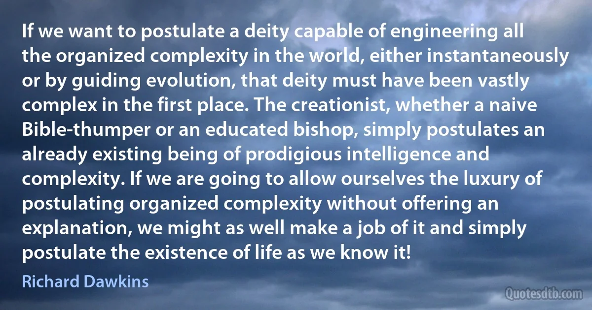 If we want to postulate a deity capable of engineering all the organized complexity in the world, either instantaneously or by guiding evolution, that deity must have been vastly complex in the first place. The creationist, whether a naive Bible-thumper or an educated bishop, simply postulates an already existing being of prodigious intelligence and complexity. If we are going to allow ourselves the luxury of postulating organized complexity without offering an explanation, we might as well make a job of it and simply postulate the existence of life as we know it! (Richard Dawkins)