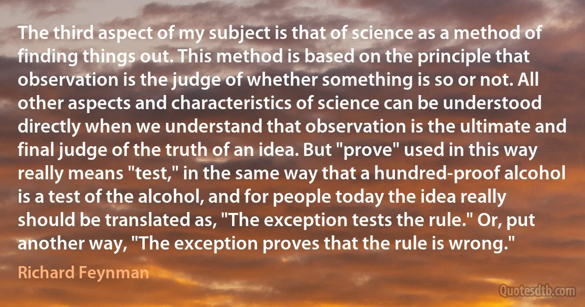 The third aspect of my subject is that of science as a method of finding things out. This method is based on the principle that observation is the judge of whether something is so or not. All other aspects and characteristics of science can be understood directly when we understand that observation is the ultimate and final judge of the truth of an idea. But "prove" used in this way really means "test," in the same way that a hundred-proof alcohol is a test of the alcohol, and for people today the idea really should be translated as, "The exception tests the rule." Or, put another way, "The exception proves that the rule is wrong." (Richard Feynman)